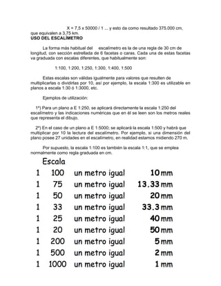 X = 7,5 x 50000 / 1 ... y esto da como resultado 375.000 cm,
que equivalen a 3,75 km.
USO DEL ESCALÍMETRO

       La forma más habitual del escalímetro es la de una regla de 30 cm de
longitud, con sección estrellada de 6 facetas o caras. Cada una de estas facetas
va graduada con escalas diferentes, que habitualmente son:

            1:100, 1:200, 1:250, 1:300, 1:400, 1:500

      Estas escalas son válidas igualmente para valores que resulten de
multiplicarlas o dividirlas por 10, así por ejemplo, la escala 1:300 es utilizable en
planos a escala 1:30 ó 1:3000, etc.

      Ejemplos de utilización:

  1º) Para un plano a E 1:250, se aplicará directamente la escala 1:250 del
escalímetro y las indicaciones numéricas que en él se leen son los metros reales
que representa el dibujo.

   2º) En el caso de un plano a E 1:5000; se aplicará la escala 1:500 y habrá que
multiplicar por 10 la lectura del escalímetro. Por ejemplo, si una dimensión del
plano posee 27 unidades en el escalímetro, en realidad estamos midiendo 270 m.

     Por supuesto, la escala 1:100 es también la escala 1:1, que se emplea
normalmente como regla graduada en cm.
 