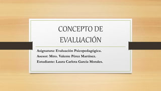 CONCEPTO DE
EVALUACIÓN
Asignatura: Evaluación Psicopedagógica.
Asesor: Mtro. Valente Pérez Martínez.
Estudiante: Laura Carlota García Morales.
 