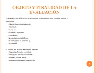 OBJETO Y FINALIDAD DE LA EVALUACIÓN El  objeto de la evaluación  puede ser diverso, pero en general los autores coinciden en torno a:  los alumnos,  el personal docente y no docente,  el currículo,  los recursos,  los planes y programas,  los proyectos,  las estrategias metodológicas,  las instituciones de formación  y los contextos. La  finalidad que persigue la evaluación  puede ser: Diagnóstica, formativa y sumativa. Relativa a las personas: rendimiento. Relativa al sistema: gestión. Relativas al conocimiento: investigación.  