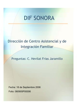 DIF SONORA


Dirección de Centro Asistencial y de
        Integración Familiar


  Preguntas: C. Hevilat Frias Jaramillo




Fecha: 18 de Septiembre 2006
Folio: 060905P00006
 