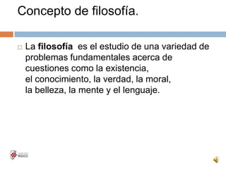 Concepto de filosofía.
 La filosofía es el estudio de una variedad de
problemas fundamentales acerca de
cuestiones como la existencia,
el conocimiento, la verdad, la moral,
la belleza, la mente y el lenguaje.
 