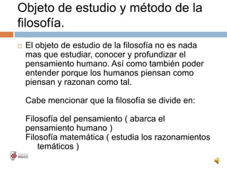 Objeto de estudio y método de la
filosofía.
 El objeto de estudio de la filosofía no es nada
mas que estudiar, conocer y profundizar el
pensamiento humano. Así como también poder
entender porque los humanos piensan como
piensan y razonan como tal.
Cabe mencionar que la filosofía se divide en:
Filosofía del pensamiento ( abarca el
pensamiento humano )
Filosofía matemática ( estudia los razonamientos
matemáticos )
 