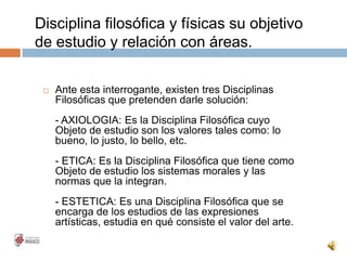 Disciplina filosófica y físicas su objetivo
de estudio y relación con áreas.
 Ante esta interrogante, existen tres Disciplinas
Filosóficas que pretenden darle solución:
- AXIOLOGIA: Es la Disciplina Filosófica cuyo
Objeto de estudio son los valores tales como: lo
bueno, lo justo, lo bello, etc.
- ETICA: Es la Disciplina Filosófica que tiene como
Objeto de estudio los sistemas morales y las
normas que la integran.
- ESTETICA: Es una Disciplina Filosófica que se
encarga de los estudios de las expresiones
artísticas, estudia en qué consiste el valor del arte.
 