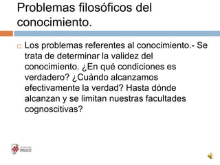 Problemas filosóficos del
conocimiento.
 Los problemas referentes al conocimiento.- Se
trata de determinar la validez del
conocimiento. ¿En qué condiciones es
verdadero? ¿Cuándo alcanzamos
efectivamente la verdad? Hasta dónde
alcanzan y se limitan nuestras facultades
cognoscitivas?
 