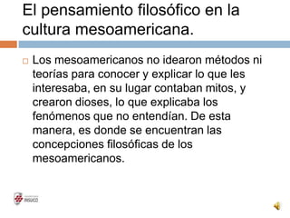 El pensamiento filosófico en la
cultura mesoamericana.
 Los mesoamericanos no idearon métodos ni
teorías para conocer y explicar lo que les
interesaba, en su lugar contaban mitos, y
crearon dioses, lo que explicaba los
fenómenos que no entendían. De esta
manera, es donde se encuentran las
concepciones filosóficas de los
mesoamericanos.
 