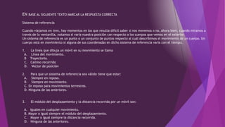 EN BASE AL SIGUIENTE TEXTO MARCAR LA RESPUESTA CORRECTA
Sistema de referencia
Cuando viajamos en tren, hay momentos en los que resulta difícil saber si nos movemos o no. Ahora bien, cuando miramos a
través de la ventanilla, notamos si varía nuestra posición con respecto a los cuerpos que vemos en el exterior.
Un sistema de referencia es un punto o un conjunto de puntos respecto al cuál describimos el movimiento de un cuerpo. Un
cuerpo está en movimiento si alguna de sus coordenadas en dicho sistema de referencia varía con el tiempo.
1. La línea que dibuja un móvil en su movimiento se llama
A. Línea del movimiento.
B Trayectoria.
C. Camino recorrido
D. Vector de posición
2. Para que un sistema de referencia sea válido tiene que estar:
A. Siempre en reposo.
B. Siempre en movimiento.
C. En reposo para movimientos terrestres.
D. Ninguna de las anteriores.
3. El módulo del desplazamiento y la distancia recorrida por un móvil son:
A. Iguales en cualquier movimiento.
B. Mayor o igual siempre el módulo del desplazamiento.
C. Mayor o igual siempre la distancia recorrida.
D. Ninguna de las anteriores.
 