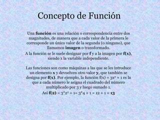 Concepto de Función
 Una función es una relación o correspondencia entre dos
  magnitudes, de manera que a cada valor de la primera le
 corresponde un único valor de la segunda (o ninguno), que
             llamamos imagen o transformado.
A la función se le suele designar por f y a la imagen por f(x),
              siendo x la variable independiente.

Las funciones son como máquinas a las que se les introduce
  un elemento x y devuelven otro valor y, que también se
designa por f(x). Por ejemplo, la función f(x) = 3x2 + 1 es la
   que a cada número le asigna el cuadrado del número
           multiplicado por 3 y luego sumado 1.
         Así f(2) = 3*22 + 1= 3*4 + 1 = 12 + 1 = 13
 