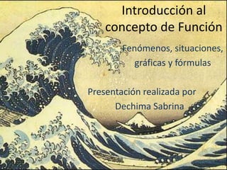 Introducción al
concepto de Función
Fenómenos, situaciones,
gráficas y fórmulas
Presentación realizada por
Dechima Sabrina
 