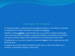 La tradición mágica  cuenta del poder de algunos hombres a convertirse en animales, se materializa en nuestras leyendas en la figura del  galipote. También se llama  galipote  a aquel hombre que se convierte en objetos inanimados, como troncos de árboles y piedras, a aquel que transfiere su conciencia a un animal, y al que por poderes mágicos han convertido en un animal para diversos fines.   El galipote que se convierte en perro se denomina l ugaru . Este vocablo proviene del francés loup-g. El galipote que camina dando zancadas de gran altura o vuela convertido en ave nocturna, se denomina zangano o zancu.arou,  