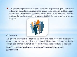  La   gestión empresarial es aquella actividad empresarial que a través de
   diferentes individuos especializados, como ser: directores institucionales,
   consultores, productores, gerentes, entre otros, y de acciones, buscará
   mejorar la productividad y la competitividad de una empresa o de un
   negocio.




Comentario.
La gestión Empresarial, requiere de colaborar entre todos los involucrados
de tal o cual entidad, se refiere a la unión de ideas, conocimientos y criterios
que puedan aportar en beneficio del objetivo que tiene que tiene la empresa.
http://www.gestionyadministracion.com/empresas/concepto-de-
gestion.html
 