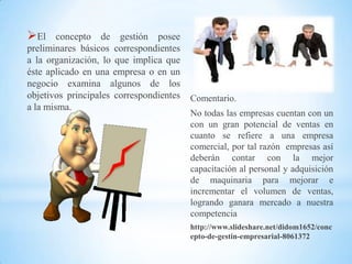 El     concepto de gestión posee
preliminares básicos correspondientes
a la organización, lo que implica que
éste aplicado en una empresa o en un
negocio examina algunos de los
objetivos principales correspondientes   Comentario.
a la misma.
                                         No todas las empresas cuentan con un
                                         con un gran potencial de ventas en
                                         cuanto se refiere a una empresa
                                         comercial, por tal razón empresas así
                                         deberán contar con la mejor
                                         capacitación al personal y adquisición
                                         de maquinaria para mejorar e
                                         incrementar el volumen de ventas,
                                         logrando ganara mercado a nuestra
                                         competencia
                                         http://www.slideshare.net/didom1652/conc
                                         epto-de-gestin-empresarial-8061372
 