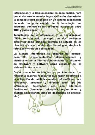 La globalización
Información y la Comunicación) en cada nación, hará
que el desarrollo en esta llegue sin tardar demasiado,
la competitividad de un país en un sistema globalizado
depende en gran medida de la tecnología que
adquiera, por eso es tan estrecha la relación entre
TICs y globalización.
Tecnologías de la Información y la Comunicación
(TIC), son un solo concepto en dos vertientes
diferentes como principal premisa de estudio en las
ciencias sociales donde tales tecnologías afectan la
forma de vivir de las sociedades.
La Ciencia Informática se encarga del estudio,
desarrollo, implementación, almacenamiento y
distribución de la información mediante la utilización
de Hardware y Software como recursos de los
sistemas informáticos.
Como concepto sociológico y no informático se
refieren a saberes necesarios que hacen referencia a
la utilización de múltiples medios informáticos para
almacenar, procesar y difundir todo tipo de
información, telemática, etc. con diferentes
finalidades (formación educativa, organización y
gestión empresarial, toma de decisiones en general,
etc.).
 