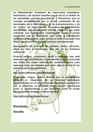 La globalización
La Globalización: Fenómeno de repercusión automática,
instantánea y de alcance mundial que se da en el ámbito de
las actividades sociales, económicas y financieras, que es
causado principalmente por la acción combinada de las
tecnologías de la información y de las comunicaciones, y de
los medios de comunicación de masas. La globalización
incontrolada está produciendo efectos negativos que están
sufriendo una significativa contestación social y siendo
estudiados por los Gobiernos con vistas a implementar
mecanismos de control, entre los que se halla la llamada Tasa
Tobin, que gravaría los flujos financieros internacionales.
Expansión de los mercados de capitales, bienes, servicios,
mano de obra e información más allá de las fronteras
nacionales.
Proceso político, económico, social y ecológico que está
teniendo lugar actualmente a nivel planetario, por el cual cada
vez existe una mayor interrelación económica entre unos
lugares y otros, por alejados que estén, bajo el control de las
grandes empresas capitalistas.
http://www.definicion.org/globalizacion
A grandes rasgos, podría decirse que la globalización
consiste en integración de las diversas sociedades
internacionales en un único mercado capitalista mundial. Por
eso, el fenómeno es defendido desde teorías económicas
como el neoliberalismo y por entidades como el Fondo
Monetario Internacional y el Banco Mundial.
http://definicion.de/globalizacion/
Resultado:
Desafío:
 