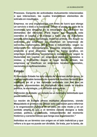 La globalización
Procesos. Conjunto de actividades mutuamente relacionadas
o que interactúan, las cuales transforman elementos de
entrada en resultados.
Empresa. es una organización con fines de lucro que otorga
un servicio o bien a la sociedad. Desde el punto de vista de la
economía, una empresa es la encargada de satisfacer las
demandas del mercado. Para lograr sus objetivos esta
coordina el capital y el trabajo y hace uso de materiales
pasivos tales como tecnología, materias primas, etc.Según su
actividad, las empresas se clasifican en empresas de
servicios, comerciales, extractivas o industriales; según su
dimensión, en microempresa, pequeña empresa, mediana
empresa o gran empresa; según su forma jurídica, en
empresas individuales, societarias o cooperativas; según la
titularidad del capital, en empresas públicas, estatales o
mixtas; y finalmente, según el lugar donde actúan, las
empresas se clasifican en empresas locales, regionales,
nacionales o multinacionales.
Estado
El concepto Estado ha sido objeto de diversas definiciones, lo
cual es explicable teniendo en cuenta los muchos factores que
confluyen en él y los variados enfoques con los que se
examina, provenientes de disciplinas tales como la ciencia
política, la sociología, y el derecho entre otras.
Definición de Estado: un estado es un territorio delimitado que
posee soberanía.
La noción de Estado ofrece múltiples acepciones, siendo
Maquiabelo el primero en utilizar esta expresión para referirse
a la organización Política de un país, de este modo y en un
sentido amplio la voz o el término estado designa a toda
unidad, política, organizada, independiente del momento
histórico y características que tenga esa organización."
Individuo es un término con origen en el latín individŭus y que
refiere a lo que no puede ser dividido. Se trata, por lo tanto, de
 