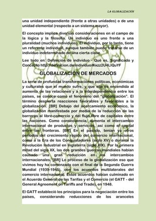 La globalización
una unidad independiente (frente a otras unidades) o de una
unidad elemental (respecto a un sistema mayor).
El concepto implica diversas consideraciones en el campo de
la lógica y la filosofía. Un individuo es uno frente a una
pluralidad (muchos individuos). El individuo, por lo tanto, tiene
un referente individual, aunque también puede tratarse de un
individuo indeterminado de una cierta clase.
Lee todo en: Definición de individuo - Qué es, Significado y
Concepto http://definicion.de/individuo/#ixzz2U4LIQuYF
GLOBALIZACION DE MERCADOS
La serie de profundas transformaciones políticas, económicas
y culturales que el mundo sufre, y que ella es encendida al
aumento de las relaciones y a la interdependencia entre los
países, se conoce como el fenómeno del “globalización”. El
término despierta reacciones favorables y favorables a la
globalización. [BR] Debajo del acercamiento económico, la
globalización manifestada por medio de la reducción de las
barreras al libre-comercio y del flujo libre de capitales entre
las naciones. Como consecuencia, aumenta el intercambio
internacional de productos y servicios, así como el capital
entre las fronteras. [BR] En el pasado, tenían ya otros
períodos del crecimiento rápido del comercio internacional,
como a la Era de los Conquistadores (siglo XV) o durante la
Revolución Industrial en Inglaterra (siglo XIX). Por la primera
mitad del siglo XX, las dos grandes guerras mundiales habían
causado una gran reducción en los intercambios
internacionales. [BR] Lo proceso de la globalización eso que
vivimos hoy ha comenzado con el final de la Segunda Guerra
Mundial (1939-1945), con los acuerdos multilaterales del
comercio internacional. Estos acuerdos habían culminado en
el Acuerdo General de las Tarifas y el Comercio (el GATT - del
General Agreement on Tariffs and Trade), en 1948.
El GATT estableció los principios para la negociación entre los
países, considerando reducciones de los aranceles
 