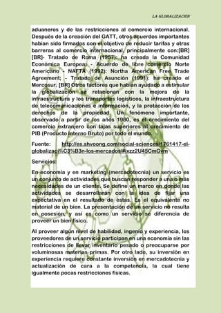 La globalización
aduaneros y de las restricciones al comercio internacional.
Después de la creación del GATT, otros acuerdos importantes
habían sido firmados con el objetivo de reducir tarifas y otras
barreras al comercio internacional, principalmente con:[BR]
[BR]- Tratado de Roma (1957): ha creada la Comunidad
Económica Europea; - Acuerdo de libre comercio Norte
Americano - NAFTA (1992): Northa American Free Trade
Agreement; - Tratado de Asunción (1991): ha creado el
Mercosur. [BR] Otros factores que habían ayudado a estimular
la globalización se relacionan con la mejora de la
infraestructura y los transportes logísticos, la infraestructura
de telecomunicaciones e información, y la protección de los
derechos de la propiedad. Un fenómeno importante,
observado a partir de los años 1980, es el crecimiento del
comercio extranjero con tajas superiores al crecimiento de
PIB (Producto Interno Bruto) por todo el mundo.
Fuente: http://es.shvoong.com/social-sciences/1761417-el-
globalizaci%C3%B3n-los-mercados/#ixzz2U45CmGvm
Servicios:
En economía y en marketing (mercadotecnia) un servicio es
un conjunto de actividades que buscan responder a una o más
necesidades de un cliente. Se define un marco en donde las
actividades se desarrollarán con la idea de fijar una
expectativa en el resultado de éstas. Es el equivalente no
material de un bien. La presentación de un servicio no resulta
en posesión, y así es como un servicio se diferencia de
proveer un bien físico.
Al proveer algún nivel de habilidad, ingenio y experiencia, los
proveedores de un servicio participan en una economía sin las
restricciones de llevar inventario pesado o preocuparse por
voluminosas materias primas. Por otro lado, su inversión en
experiencia requiere constante inversión en mercadotecnia y
actualización de cara a la competencia, la cual tiene
igualmente pocas restricciones físicas.
 