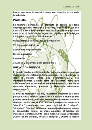La globalización
Los proveedores de servicios componen el sector terciario de
la industria.
Producto:
En términos generales, un producto es aquello que toda
empresa (grande, mediana o pequeña), organización (ya sea
lucrativa o no) o emprendedor individual ofrece a su mercado
meta con la finalidad de lograr los objetivos que persigue
(utilidades, impacto social, etcétera).
Globalización de actividades de producción:
Ventajas administrativas
Actividades empresariales
Bienes y servicios
Innovación
3.Avance y desarrollo de la comunidad :
NUEVO CONSUMIDOR
El mundo cambia aceleradamente, las tendencias, los nuevos
implementos tecnologicos, las costumbres, la forma de ver la
vida, la manera como nos comunicamos y nos
interrelacionamos y hasta como nos vestimos, demuestra
claramente que no vivimos en un mundo estatico, sino por el
contrario, cambiante, acelerado y expectante de nuevas
sensaciones.
A nivel de mercadeo, es muy importante entender que cada
persona, cada “mundo” particular, se mueve al ritmo de sus
propias emociones, pasiones, deseos y necesidades, de alli lo
vital que resulta para el area de mercadeo o ventas empezar a
“descifrar” y entender esa gran cantidad de “codigos”,
“simbolos”, “signos”, actitudes y comportamientos que asume
el consumidor actual. En otras palabras, el hombre de
mercadeo constantemente debe hacerse estas preguntas:
¿Cómo es mi cliente?, ¿Cuánto compra? , ¿Cómo lo hace?
 