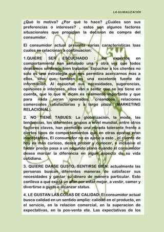 La globalización
¿Qué lo motiva? ¿Por qué lo hace? ¿Cuáles son sus
preferencias o intereses? , estos son algunos factores
situacionales que propician la decision de compra del
consumidor.
El consumidor actual presenta varias caracteristicas loas
cuales se relacionan a continuacion:
1.QUIERE SER ESCUCHADO : los expertos en
comportamiento han señalado una y otra vez que todos
deseamos sentirnos bien tratados. Escuchar a los clientes no
solo es una estrategia que nos permitira acercarnos mas a
ellos, sino que tambien es una excelente fuente de
informacion. Al escuchar sus necesidades, sugerencias,
opiniones e intereses, ellos van a sentir que se les tiene en
cuenta, que lo que le dicen es realmente importante y que
para nada seran ignorados, creandose relaciones
comerciales satisfactorias y a largo plazo. (MARKETING
RELACIONAL).
2. NO TIENE TABUES: La globalizacion, la moda, las
tendencias, los diferentes grupos a nivel mundial, entre otros
factores claves, han permitido una mirada tolerante frente a
ciertos tipos de comportamientos que en otras epocas eran
inaceptables, El consumidor no es ajeno a esto , el cliente de
hoy es mas curioso, desea probar y conocer, e inclusive el
factor precio pasa a un segundo plano cuando el consumidor
desea marcar la diferencia en algun aspecto de su vida
cotidiana.
3. QUIERE DARSE GUSTO, SENTIRSE BIEN: actualmente las
personas buscan diferentes maneras de satisfacer sus
necesidades y gastar su dinero de manera particular. Esto
conlleva a que exista un afan por estar mejor, a vestir, comer y
divertirse a gusto o alcanzar status.
4. LE GUSTAN LAS COSAS DE CALIDAD: El consumidor actual
busca calidad en un sentido amplio: calidad en el producto, en
el servicio, en la relacion comercial, en la superacion de
expectativas, en la pos-venta ete. Las expectativas de los
 