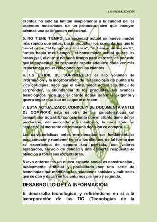 La globalización
clientes no solo se limitan simplemente a la calidad de los
aspectos funcionales de un producto, sino que incluyen
ademas una satisfaccion emocional.
5. NO TIENE TIEMPO: La sociedad actual se mueve mucho
más rapido que antes, basta escuchar los comentarios que lo
corroboran: “el tiempo no alcanza”, “el tiempo no es nada”,
“antes había más tiempo”, el consumidor actual quiere las
cosas ¡ya!, el cliente no tiene tiempo para esperar, es por esto
que la capacidad de respuesta rapida adquiere cada vez más
importancia en las relaciones con los clientes.
6. ES DIFICIL DE SORPRENDER: el alto volumen de
información y la incorporación de la tecnología de punta a la
vida cotidiana, hace que el consumidor actual sea difícil de
sorprender, la abundancia de los productos, los avances
tecnológicos hace que el cliente actual sea más exigente y
quiera llegar más allá de lo que le ofrecen.
7. ESTA ACTUALIZADO, CONOCE Y SE DOCUMENTA ANTES
DE COMPRAR: esta es otra de las caracteristicas del
consumidor actual. El conocimiento que el cliente tiene de los
productos, del mercado y su entorno, lo hace todo un
“experto” al momento de tomar una decision de compra.
Las características antes mencionadas son fundamentales
para conocer y mantener fieles a los clientes, de tal forma que
su experiencia de compra sea perfecta, con valores
agregados, servicio de calidad y una eficiente respuesta de
atención a todas sus expectativas.
Nuevo entorno: es un nuevo espacio social en construcción ,
básicamente artificial y posibilitado por una serie de
tecnologías que modifican las relaciones sociales y culturales
que se dan y daban en los entornos primero y segundo.
DESARROLLO DE LA INFORMACIÓN:
El desarrollo tecnológico, y refiriéndome en sí a la
incorporación de las TIC (Tecnologías de la
 