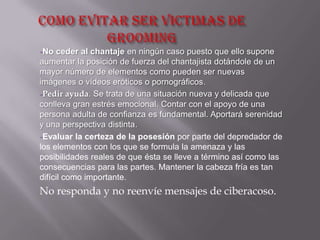 -No ceder al chantaje en ningún caso puesto que ello supone
aumentar la posición de fuerza del chantajista dotándole de un
mayor número de elementos como pueden ser nuevas
imágenes o vídeos eróticos o pornográficos.
-Pedir ayuda. Se trata de una situación nueva y delicada que
conlleva gran estrés emocional. Contar con el apoyo de una
persona adulta de confianza es fundamental. Aportará serenidad
y una perspectiva distinta.
-Evaluar la certeza de la posesión por parte del depredador de
los elementos con los que se formula la amenaza y las
posibilidades reales de que ésta se lleve a término así como las
consecuencias para las partes. Mantener la cabeza fría es tan
difícil como importante.
No responda y no reenvíe mensajes de ciberacoso.
 