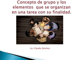 Concepto de grupo y los elementos  que se organizanen una tarea con su finalidad. Lic. Claudia Sánchez 