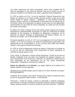 Las malas condiciones que fueron encontradas, dieron como resultado que en
1833 se promulgara la “Ley sobre las fábricas” esta era la primera vez que un
gobierno mostraba un real interés por la salud y seguridad de los trabajadores.
En 1970 se publica en E.U.A. “La ley de seguridad e Higiene Ocupacional “cuyo
objetivo es asegurar en lo máximo posible que todo hombre y mujer que en esta
nación trabaje en lugares seguros y saludables, lo cual permitirá preservar
nuestros cuerpos. Esta ley es posiblemente el documento más importante que se
ha emitido a favor de la seguridad y la higiene, ya que cubre con sus reglamentos,
requerimientos con casi todas las ramas industriales, los cuales han sido tomados
por muchos otros países.
En México fue hasta la década de los años treinta cuando surgieron las primeras
dependencias gubernamentales encargadas de vigilar las condiciones de trabajo
existentes en las industrias; La Secretaria de Salubridad y Asistencia, con su
dirección de Higiene Industrial, El Departamento del Distrito Federal, con su
Dirección de Trabajo, con su Oficina Medica del Trabajo.
El aspecto legislativo se inició en 1931 con la promulgación de la “Ley Federal del
Trabajo”, en la cual se formularon las tablas de enfermedades profesionales y las
valoraciones de las incapacidades y se dio el primer paso sólido para obtener
mejores y más seguras condiciones de trabajo.
En 1978 se emitió el Reglamento General de Higiene y Seguridad en el trabajo en
el cual se dan los lineamientos para proporcionar en áreas específicas un
ambiente de trabajo seguro y sano.
Como vemos, la seguridad e higiene aunque lentamente, a través de los años ha
logrado cimentarse como una parte muy importante de cualquier empresa y es
que principalmente se ha reconocido y entendido su importancia y utilidad para el
buen desempeño de las operaciones, por las tres partes directamente
involucradas: Trabajadores, Empresarios y Gobierno
Etapas de aplicación en la industria: Las etapas clásicas de la práctica de la
higiene industrial son las siguientes:
Identificación de posibles peligros para la salud en el medio ambiente de trabajo -
RECONOCIMIENTO
Evaluación de los peligros, para valorar la exposición y extraer conclusiones sobre
el nivel de riesgo para la salud humana – EVALUACIÓN
Prevención y control de riesgos, consiste en desarrollar e implantar estrategias
para eliminar o minimizar la presencia de agentes y factores nocivos en el lugar de
trabajo, teniendo también en cuenta la protección del medio ambiente - CONTROL
 