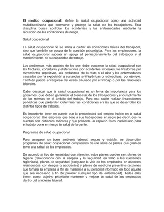 El medico ocupacional: define la salud ocupacional como una actividad
multidisciplinaria que promueve y protege la salud de los trabajadores. Esta
disciplina busca controlar los accidentes y las enfermedades mediante la
reducción de las condiciones de riesgo.
Salud ocupacional
La salud ocupacional no se limita a cuidar las condiciones físicas del trabajador,
sino que también se ocupa de la cuestión psicológica. Para los empleadores, la
salud ocupacional supone un apoyo al perfeccionamiento del trabajador y al
mantenimiento de su capacidad de trabajo.
Los problemas más usuales de los que debe ocuparse la salud ocupacional son
las fracturas, cortaduras y distensiones por accidentes laborales, los trastornos por
movimientos repetitivos, los problemas de la vista o el oído y las enfermedades
causadas por la exposición a sustancias antihigiénicas o radioactivas, por ejemplo.
También puede encargarse del estrés causado por el trabajo o por las relaciones
laborales.
Cabe destacar que la salud ocupacional es un tema de importancia para los
gobiernos, que deben garantizar el bienestar de los trabajadores y el cumplimiento
de las normas en el ámbito del trabajo. Para eso suele realizar inspecciones
periódicas que pretenden determinar las condiciones en las que se desarrollan los
distintos tipos de trabajos.
Es importante tener en cuenta que la precariedad del empleo incide en la salud
ocupacional. Una empresa que tiene a sus trabajadores en negro (es decir, que no
cuentan con cobertura médica) y que presenta un espacio físico inadecuado para
el trabajo pone en riesgo la salud de la gente.
Programas de salud ocupacional
Para asegurar un buen ambiente laboral, seguro y estable, se desarrollan
programas de salud ocupacional, compuestos de una serie de planes que giran en
torno a la salud de los empleados.
De acuerdo al tipo de necesidad que atiendan, estos planes pueden ser: planes de
higiene (relacionados con la asepsia y la seguridad en torno a las cuestiones
higiénicas), planes de seguridad (aseguran la vida de los empleados en aspectos
relacionados con riesgos o accidentes) y planes de medicina preventiva (acciones
que tomará la empresa a fin de mantener a su personal informado en todo aquello
que sea necesario a fin de prevenir cualquier tipo de enfermedad). Todas ellas
tienen como objetivo prioritario mantener y mejorar la salud de los empleados
dentro del ambiente laboral.
 