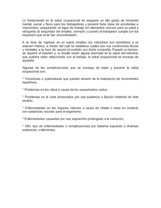 Lo fundamental en la salud ocupacional es asegurar un alto grado de bienestar
mental, social y físico para los trabajadores y prevenir toda clase de accidentes e
imprevistos; asegurando un lugar de trabajo sin elementos nocivos para su salud y
otorgando la seguridad del empleo, siempre y cuando el trabajador cumpla con los
requisitos que se le han encomendado.
A la hora de ingresar en un nuevo empleo, los individuos son sometidos a un
examen médico, a través del cual se establece cuáles son sus condiciones físicas
y mentales a la hora de asumir el contrato con dicha compañía. Pasado un tiempo,
se repetirá el examen y, si resulta existir alguna anomalía en la salud del individuo
que pudiera estar relacionada con el trabajo, la salud ocupacional se encarga de
ayudarlo.
Algunas de las complicaciones que se encarga de tratar y prevenir la salud
ocupacional son:
* Torceduras o quebraduras que pueden devenir de la realización de movimientos
repetitivos;
* Problemas en los oídos a causa de los exacerbados ruidos;
* Problemas en la vista provocados por una sustancia o fijación indebida de este
sentido;
* Enfermedades en los órganos internos a causa de inhalar o estar en contacto
con sustancias nocivas para el organismo;
* Enfermedades causadas por una exposición prolongada a la radiación;
* Otro tipo de enfermedades o complicaciones por haberse expuesto a diversas
sustancias o elementos.
 