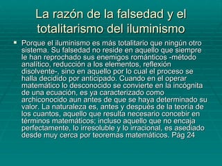 La razón de la falsedad y el totalitarismo del iluminismo Porque el iluminismo es más totalitario que ningún otro sistema. Su falsedad no reside en aquello que siempre le han reprochado sus enemigos románticos -método analítico, reducción a los elementos, reflexión disolvente-, sino en aquello por lo cual el proceso se halla decidido por anticipado. Cuando en el operar matemático lo desconocido se convierte en la incógnita de una ecuación, es ya caracterizado como archiconocido aun antes de que se haya determinado su valor. La naturaleza es, antes y después de la teoría de los cuantos, aquello que resulta necesario concebir en términos matemáticos; incluso aquello que no encaja perfectamente, lo irresoluble y lo irracional, es asediado desde muy cerca por teoremas matemáticos. Pág 24 