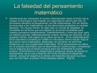 La falsedad del pensamiento matemático Identificando por anticipado el mundo matematizado hasta el fondo con la verdad, el iluminismo cree impedir con seguridad el retorno del mito. El iluminismo identifica el pensamiento con las matemáticas. Por así decirlo, se emancipa a las matemáticas, se las eleva hasta prestarles un carácter absoluto. “Un mundo infinito, en este caso un mundo de idealidad, es concebido en tal forma que sus objetos no se tornan accesibles para nuestra conciencia singularmente, imperfectamente y como por azar; pero un método racional, sistemáticamente unitario, termina por alcanzar, en un progreso infinito, todo objeto en su pleno ser-en-sí... En la matematización de la naturaleza cumplida por Galileo  la naturaleza misma  resulta -bajo la guía de la nueva matemática- idealizada; se convierte -en términos modernos- en una multiplicidad matemática.”30 El pensamiento se reifica en un proceso automático que se desarrolla por cuenta propia, compitiendo con la máquina que él mismo produce para que finalmente lo pueda sustituir. El iluminismo31 ha desechado la exigencia clásica de pensar el pensamiento -de la cual la filosofía de Fichte constituye el desarrollo radical-, porque tal exigencia lo distrae del imperativo de guiar la  praxis , que, por otro lado, el propio Fichte deseaba realizar.  Pág 24 