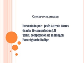 Concepto de imagen Presentado por : Jesús Alfredo Torres Grado: 10 computación J.M  Tema: composición de la imagen Para :Ignacio Reálpe 