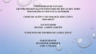 UNIVERSIDAD DE PANAMÁ
CENTRO REGIONAL UNIVERSITARIO DE BOCAS DEL TORO
POSTGRADO EN DOCENCIA SUPERIOR
COMUNICACIÓN Y TECNOLOGÍA EDUCATIVA
“EDS 605UP”
FACILITADOR
MGTER. AARÓN CEDEÑO
“CONCEPTO DE INFORMATICA EDUCATIVA”
PARTICIPANTE
JENNIFFER CERRUD P.
CED: 1-719-1414
 