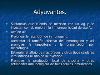 Adyuvantes. Sustancias que cuando se mezclan con un Ag y se inyectan con el, mejoran la inmunogenicidad de ese Ag. Actúan al: Prolongar la retención de inmunógeno. Aumentar el tamaño efectivo del inmunógeno y así promover la fagocitosis y la presentación por macrófagos. Estimular el aflujo de macrófagos y otros tipos celulares inmunitarios al sitio de la inyección. Promover la producción local de citocina y otras actividades inmunológicas de tales celulas inmunitatias. 