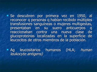 Se descubren por primera vez en 1950, al reconocer q personas q habían recibido múltiples transfusiones sanguíneas o mujeres multigestas, presentaban en su suero anticuerpos q reaccionaban contra una nueva clase de glucoproteinas localizadas en la superficie de leucocitos de otros miembros de la población. Ag leucositarios humanos (HLA;  human leukocyte antigens) 