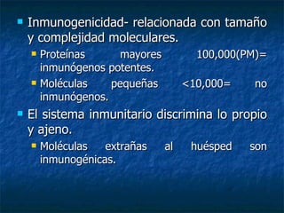 Inmunogenicidad- relacionada con tamaño y complejidad moleculares. Proteínas mayores 100,000(PM)= inmunógenos potentes. Moléculas pequeñas  <10,000 = no inmunógenos. El sistema inmunitario discrimina lo propio y ajeno. Moléculas extrañas al huésped son inmunogénicas . 