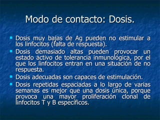 Modo de contacto: Dosis. Dosis muy bajas de Ag pueden no estimular a los linfocitos (falta de respuesta). Dosis  demasiado altas pueden provocar un estado activo de tolerancia inmunológica, por el que los linfocitos entran en una situación de no respuesta. Dosis  adecuadas son capaces de estimulación. Dosis  repetidas espaciadas a lo largo de varias semanas es mejor que una dosis única, porque provoca una mayor proliferación clonal de linfocitos T y B específicos. 