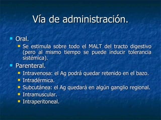 Vía de administración. Oral.  Se  estimula sobre todo el MALT del tracto digestivo (pero al mismo tiempo se puede inducir tolerancia sistémica). Parenteral. Intravenosa: el Ag podrá quedar retenido en el bazo. Intradérmica. Subcutánea: el Ag quedará en algún ganglio regional. Intramuscular. Intraperitoneal. 