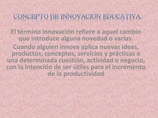 El término innovación refiere a aquel cambio 
que introduce alguna novedad o varias. 
Cuando alguien innova aplica nuevas ideas, 
productos, conceptos, servicios y prácticas a 
una determinada cuestión, actividad o negocio, 
con la intención de ser útiles para el incremento 
de la productividad 
 