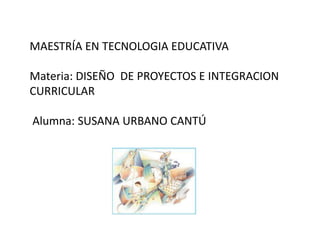 MAESTRÍA EN TECNOLOGIA EDUCATIVA
Materia: DISEÑO DE PROYECTOS E INTEGRACION
CURRICULAR
Alumna: SUSANA URBANO CANTÚ
 