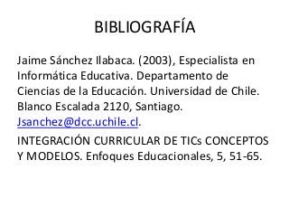 BIBLIOGRAFÍA
Jaime Sánchez Ilabaca. (2003), Especialista en
Informática Educativa. Departamento de
Ciencias de la Educación. Universidad de Chile.
Blanco Escalada 2120, Santiago.
Jsanchez@dcc.uchile.cl.
INTEGRACIÓN CURRICULAR DE TICs CONCEPTOS
Y MODELOS. Enfoques Educacionales, 5, 51-65.
 