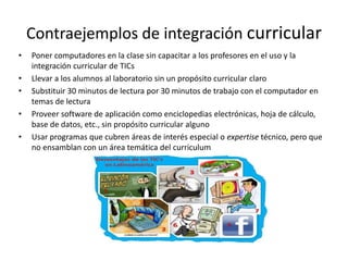 Contraejemplos de integración curricular
• Poner computadores en la clase sin capacitar a los profesores en el uso y la
integración curricular de TICs
• Llevar a los alumnos al laboratorio sin un propósito curricular claro
• Substituir 30 minutos de lectura por 30 minutos de trabajo con el computador en
temas de lectura
• Proveer software de aplicación como enciclopedias electrónicas, hoja de cálculo,
base de datos, etc., sin propósito curricular alguno
• Usar programas que cubren áreas de interés especial o expertise técnico, pero que
no ensamblan con un área temática del curriculum
 