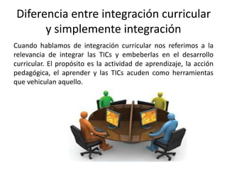 Diferencia entre integración curricular
y simplemente integración
Cuando hablamos de integración curricular nos referimos a la
relevancia de integrar las TICs y embeberlas en el desarrollo
curricular. El propósito es la actividad de aprendizaje, la acción
pedagógica, el aprender y las TICs acuden como herramientas
que vehiculan aquello.
 