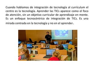 Cuando hablamos de integración de tecnología al currículum el
centro es la tecnología. Aprender las TICs aparece como el foco
de atención, sin un objetivo curricular de aprendizaje en mente.
Es un enfoque tecnocéntrico de integración de TICs. Es una
mirada centrada en la tecnología y no en el aprender.
 