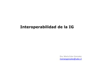 Interoperabilidad de la IG
Dra. María Ester Gonzalez
mariaesgonzalez@udec.cl
 
