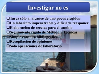 Investigar no es
Tarea sólo al alcance de uno pocos elegidos
Un laberinto impenetrable y difícil de trasponer
Elaboración de recetas para el cambio
Seguimiento rígido de Método y Técnicas
Simple consulta bibliográfica
Recopilación de opiniones
Sólo operaciones de laboratorio
 