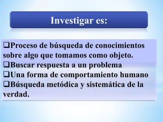 Investigar es:

Proceso de búsqueda de conocimientos
sobre algo que tomamos como objeto.
Buscar respuesta a un problema
Una forma de comportamiento humano
Búsqueda metódica y sistemática de la
verdad.
 