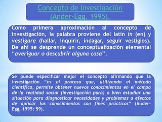 Concepto de Investigación
              (Ander-Egg, 1995).
Como primera aproximación al concepto de
investigación, la palabra proviene del latín in (en) y
vestigare (hallar, inquirir, indagar, seguir vestigios).
De ahí se desprende un conceptualización elemental
“averiguar o descubrir alguna cosa”.



Se puede especificar mejor el concepto afirmando que la
investigación “es el proceso que, utilizando el método
científico, permite obtener nuevos conocimientos en el campo
de la realidad social (investigación pura) o bien estudiar una
situación para diagnosticar necesidades y problemas a efectos
de aplicar los conocimientos con fines prácticos” (Ander-
Egg, 1995: 59).
 