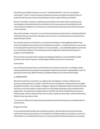 Se ha dicho que Estados Unidos ya no es una "sociedad industrial", sino una "sociedad de 
información". Esto es, nuestros mayores problemas y tareas ya no giran principalmente en la 
producción de bienes y servicios necesarios para nuestra supervivencia y comodidad. 
Nuestra "sociedad", requiere un rápido y preciso flujo de información sobre las preferencias, 
necesidades y comportamiento de sus miembros. Es en respuesta a esta necesidad crítica de 
información por el gobierno, el comercio y las instituciones sociales que tanta confianza se pone 
en las encuestas. 
Hoy en día la palabra "encuesta" se usa más frecuentemente para describir un método de obtener 
información de una muestra de individuos. Esta "muestra" es usualmente sólo una fracción de la 
población bajo estudio. 
Por ejemplo, antes de una elección, una muestra de electores es interrogada para determinar 
cómo los candidatos y los asuntos son percibidos por el público… un fabricante hace una encuesta 
al mercado potencial antes de introducir un nuevo producto… una entidad del gobierno comisiona 
una encuesta para obtener información para evaluar legislación existente o para preparar y 
proponer nueva legislación. 
No tan sólo las encuestas tienen una gran variedad de propósitos, sino que también pueden 
conducirse de muchas maneras, incluyendo por teléfono, por correo o en persona. 
Cuestionario 
Los cuestionarios proporcionan una alternativa muy útil para la entrevista; si embargo, existen 
ciertas características que pueden ser apropiada en algunas situaciones e inapropiadas en otra. Al 
igual que la entrevistas, deben diseñarse cuidadosamente para una máxima efectividad. 
La OBSERVACIÓN 
Otra técnica útil para el analista en su progreso de investigación, consiste en observar a las 
personas cuando efectúan su trabajo. Como técnica de investigación, la observación tiene amplia 
aceptación científica. Los sociólogos, sicólogos e ingenieros industriales utilizan extensamente ésta 
técnica con el fin de estudiar a las personas en sus actividades de grupo y como miembros de la 
organización. El propósito de la organización es múltiple: permite al analista determinar que se 
está haciendo, como se está haciendo, quien lo hace, cuando se lleva a cabo, cuanto tiempo toma, 
dónde se hace y por que se hace. 
"¡Ver es creer! Observar las operaciones la proporciona el analista hechos que no podría obtener 
de otra forma. 
Diagrama de Flujo 
Es una representación pictórica de los pasos en proceso. Útil para determinar cómo funciona 
realmente el proceso para producir un resultado. El resultado puede ser un producto, un servicio, 
información o una combinación de los tres. Al examinar cómo los diferentes pasos es un proceso 
 