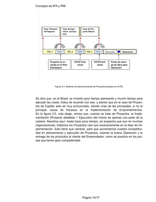 Concepto de IPA y PMI
Pagina 10/17
Figura 2.4. Sistema de Gerenciamiento de Proyectos basado en el FEL
Se dice que, en el Brasil, se invierte poco tiempo planeando y mucho tiempo para
ejecutar las cosas. Estoy de acuerdo con eso, y pienso que en el caso de Proyec-
tos de Capital, esto es muy pronunciado, siendo unas de las principales, si no la
principal, causa de fracasos en la implementación de Emprendimientos.
En la figura 2.5, más abajo, vemos que, cuando se trata de Proyectos, la Imple-
mentación (Proyecto detallado + Ejecución) del mismo es apenas una parte de la
cadena. Nosotros aquí, hasta hace poco tiempo, se sospecha que aun en muchas
organizaciones, tratamos los Proyectos casi que exclusivamente en la fase de Im-
plementación. Esto tiene que cambiar, para que aumentemos nuestra competitivi-
dad en planeamiento y ejecución de Proyectos, visando la buena Operación y la
entrega de los productos al cliente del Emprendedor, como se practica en los paí-
ses que tienen gran competitividad.
Fase Planeam.
del Negocio
Fase de Inge-
niería Concep-
tual
Fase de Pro-
yecto Básico
Ejecución Operación
Proyecto es in-
cluido en el Plan
Estratégico
EVTE Preli-
minar
EVTE Preli-
minar
Punto de entre-
ga de Obra para
Operación
 