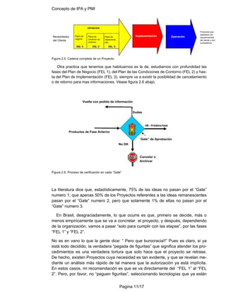 Concepto de IPA y PMI
Pagina 11/17
Figura 2.5. Cadena completa de un Proyecto.
Otra practica que tenemos que habituarnos es la de, estudiarnos con profundidad las
fases del Plan de Negocio (FEL 1), del Plan de las Condiciones de Contorno (FEL 2) y has-
ta del Plan de Implementación (FEL 3), siempre va a existir la posibilidad de cancelamiento
o de retorno para mas informaciones. Véase figura 2.6 abajo.
Figura 2.6. Proceso de verificación en cada “Gate”
La literatura dice que, estadísticamente, 75% de las ideas no pasan por el “Gate”
numero 1; que apenas 50% de los Proyectos referentes a las ideas remanescentes
pasan por el “Gate” numero 2, pero que solamente 1% de ellas no pasan por el
“Gate” numero 3.
En Brasil, desgraciadamente, lo que ocurre es que, primero se decide, más o
menos empíricamente que se va a concretar el proyecto, y después, dependiendo
de la organización, vamos a pasar “solo para cumplir con las etapas”, por las fases
“FEL 1” y “FEL 2”.
No es en vano lo que la gente dice: “ Pero que burocracia!!” Pues es claro, si ya
está todo decidido, la verdadera “pegada de figuritas” que significa atender los pro-
cedimientos es una verdadera tortura que solo hace que el proyecto se retrase.
De hecho, existen Proyectos cuya necesidad es tan evidente, y que se revelan me-
diante un análisis más rápido de tal manera que la autorización ya está implícita.
En estos casos, mi recomendación es que se va directamente del “FEL 1” al “FEL
2”. Pero, por favor, no “peguen figuritas”, seleccionando tecnologías que ya están
Necesidades
del Cliente
Implementación Operación
Plano de
implementa-
ción
Plano de
condición de
contorno
Plano de
negocio
DEFINICIÓN
Productos que
satisfacen los
requerimientos
del cliente y son
competitivos
Vuelta con pedido de información
Dudas
Productos de Fase Anterior
“Gate” de Aprobación
No OK
Cancelar o
Archivar
 